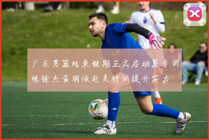 广东男篮结束假期正式启动夏季训练徐杰黄明依赴美特训提升实力