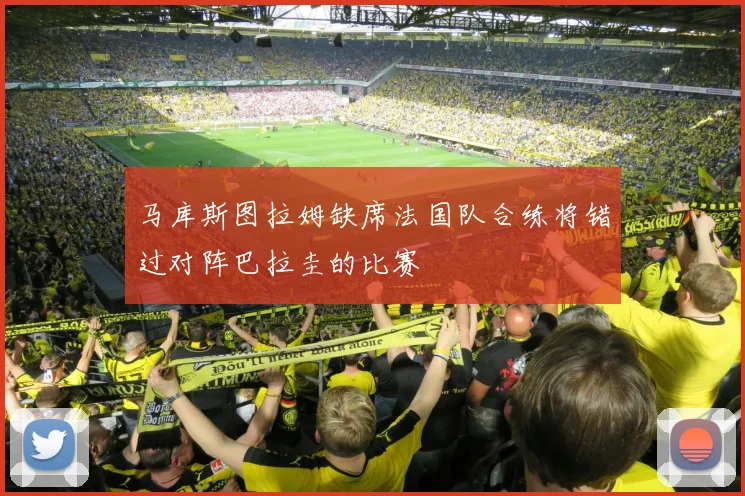 马库斯图拉姆缺席法国队合练将错过对阵巴拉圭的比赛