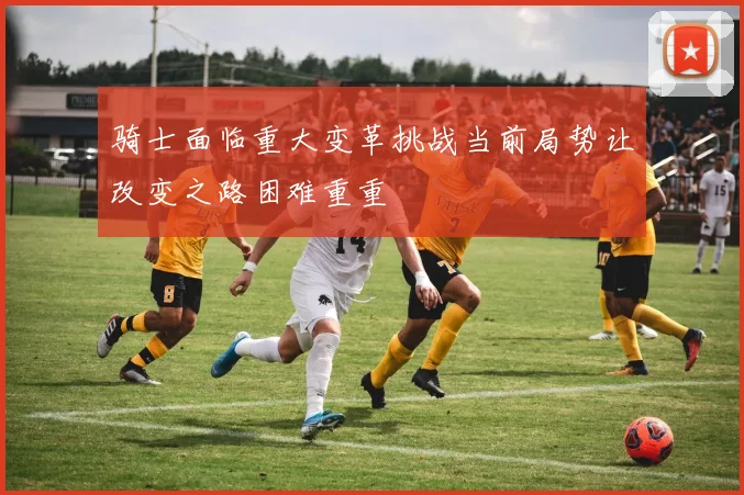 骑士面临重大变革挑战当前局势让改变之路困难重重