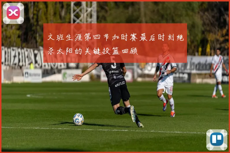 文班生涯第四节加时赛最后时刻绝杀太阳的关键投篮回顾