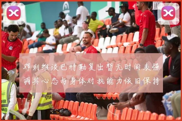 邓利维谈巴特勒复出暂无时间表强调其心态与身体对抗能力依旧保持