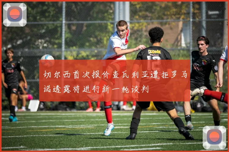切尔西首次报价查瓦利亚遭拒罗马诺透露将进行新一轮谈判