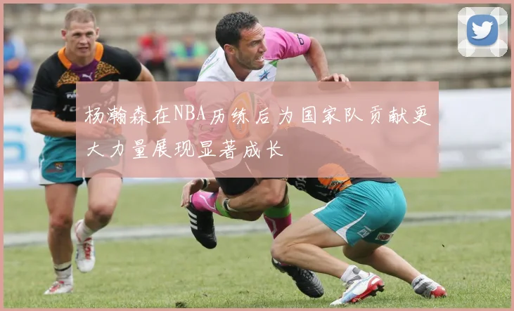 杨瀚森在NBA历练后为国家队贡献更大力量展现显著成长