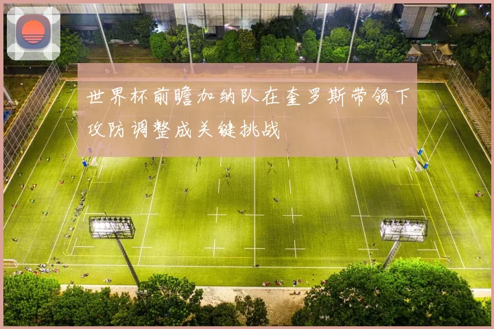 世界杯前瞻加纳队在奎罗斯带领下攻防调整成关键挑战