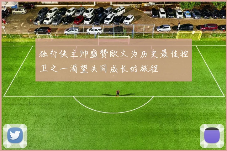独行侠主帅盛赞欧文为历史最佳控卫之一渴望共同成长的旅程
