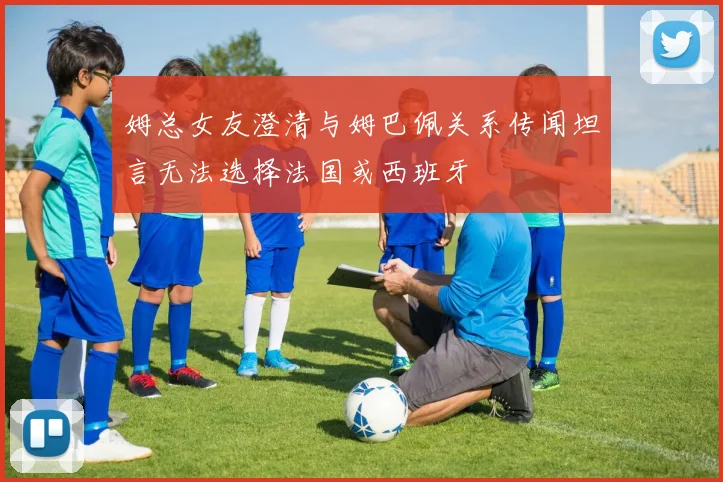 姆总女友澄清与姆巴佩关系传闻坦言无法选择法国或西班牙