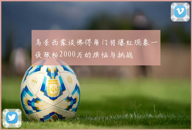 乌奈西蒙谈佛得角门将爆红现象一夜涨粉2000万的烦恼与挑战