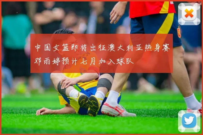 中国女篮即将出征澳大利亚热身赛邓雨婷预计七月加入球队