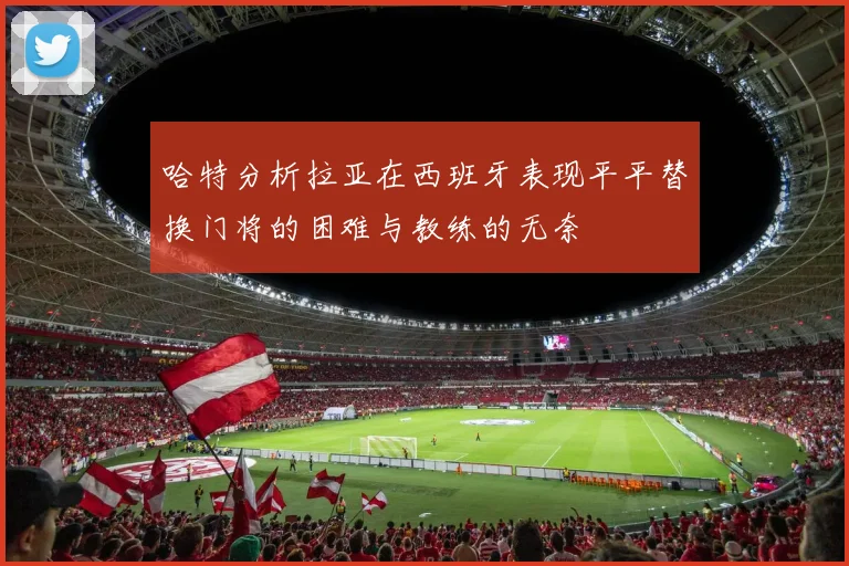 哈特分析拉亚在西班牙表现平平替换门将的困难与教练的无奈