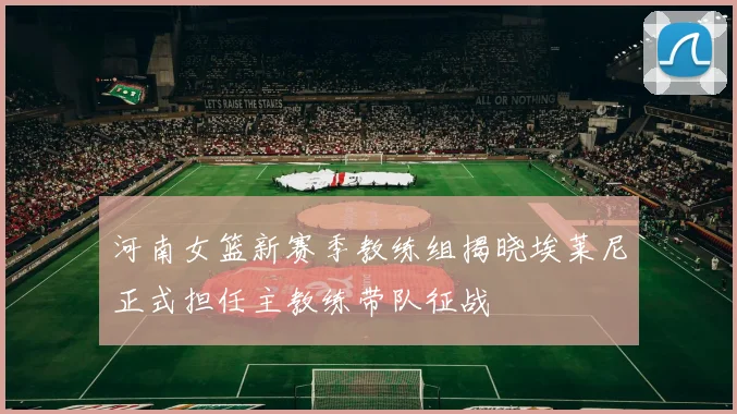 河南女篮新赛季教练组揭晓埃莱尼正式担任主教练带队征战