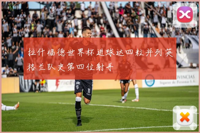 拉什福德世界杯进球达四粒并列英格兰队史第四位射手