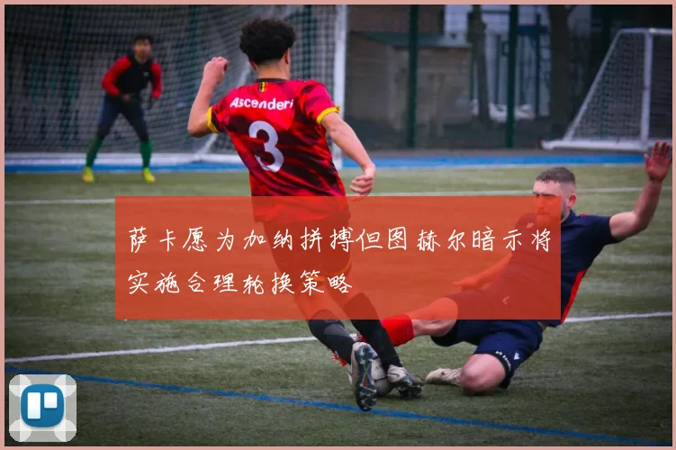 萨卡愿为加纳拼搏但图赫尔暗示将实施合理轮换策略