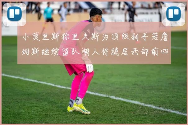小莫里斯称里夫斯为顶级副手若詹姆斯继续留队湖人将稳居西部前四
